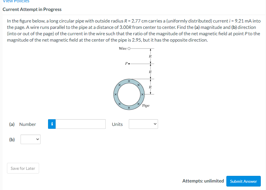 Policies
Current Attempt in Progress
In the figure below, a long circular pipe with outside radius R = 2.77 cm carries a (uniformly distributed) current i = 9.21 mA into
the page. A wire runs parallel to the pipe at a distance of 3.00OR from center to center. Find the (a) magnitude and (b) direction
(into or out of the page) of the current in the wire such that the ratio of the magnitude of the net magnetic field at point P to the
magnitude of the net magnetic field at the center of the pipe is 2.95, but it has the opposite direction.
Wire O-
Р.
Pipe
(a) Number
i
Units
(b)
Save for Later
Attempts: unlimited Submit Answer
