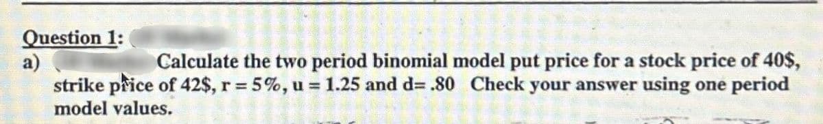 Question 1:
a)
Calculate the two period binomial model put price for a stock price of 40$,
strike price of 42$, r = 5%, u = 1.25 and d= .80 Check your answer using one period
model values.