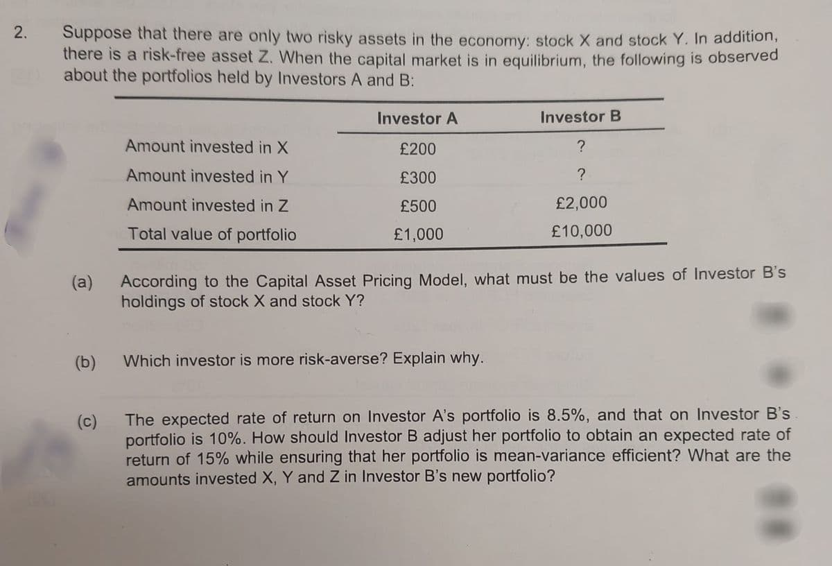 2.
Suppose that there are only two risky assets in the economy: stock X and stock Y. In addition,
there is a risk-free asset Z. When the capital market is in equilibrium, the following is observed
about the portfolios held by Investors A and B:
(a)
(b)
(c)
Amount invested in X
Amount invested in Y
Amount invested in Z
Total value of portfolio
Investor A
£200
£300
£500
£1,000
Investor B
?
?
£2,000
£10,000
According to the Capital Asset Pricing Model, what must be the values of Investor B's
holdings of stock X and stock Y?
Which investor is more risk-averse? Explain why.
The expected rate of return on Investor A's portfolio is 8.5%, and that on Investor B's
portfolio is 10%. How should Investor B adjust her portfolio to obtain an expected rate of
return of 15% while ensuring that her portfolio is mean-variance efficient? What are the
amounts invested X, Y and Z in Investor B's new portfolio?