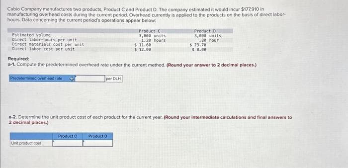 Cabio Company manufactures two products, Product C and Product D. The company estimated it would incur $177,910 in
manufacturing overhead costs during the current period. Overhead currently is applied to the products on the basis of direct labor-
hours. Data concerning the current period's operations appear below:
Estimated volume
Direct labor-hours per unit
Direct materials cost per unit
Direct labor cost per unit
Unit product cost
per DLH
Product C
Product C
3,800 units
1.20 hours
Required:
a-1. Compute the predetermined overhead rate under the current method. (Round your answer to 2 decimal places.)
Predetermined overhead rate :
$ 11.60
$ 12.00
Product D
Product D
3,000 units
.80 hour
a-2. Determine the unit product cost of each product for the current year. (Round your intermediate calculations and final answers to
2 decimal places.)
$ 23.70
$ 8.00