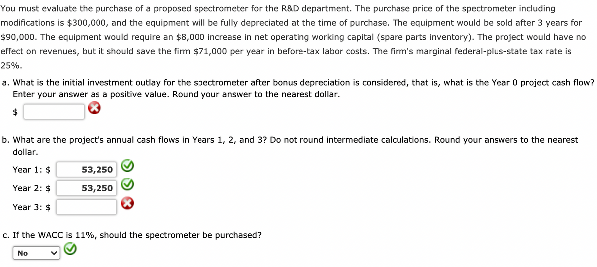 You must evaluate the purchase of a proposed spectrometer for the R&D department. The purchase price of the spectrometer including
modifications is $300,000, and the equipment will be fully depreciated at the time of purchase. The equipment would be sold after 3 years for
$90,000. The equipment would require an $8,000 increase in net operating working capital (spare parts inventory). The project would have no
effect on revenues, but it should save the firm $71,000 per year in before-tax labor costs. The firm's marginal federal-plus-state tax rate is
25%.
a. What is the initial investment outlay for the spectrometer after bonus depreciation is considered, that is, what is the Year 0 project cash flow?
Enter your answer as a positive value. Round your answer to the nearest dollar.
$
b. What are the project's annual cash flows in Years 1, 2, and 3? Do not round intermediate calculations. Round your answers to the nearest
dollar.
Year 1: $
Year 2: $
Year 3: $
53,250
53,250
c. If the WACC is 11%, should the spectrometer be purchased?
No