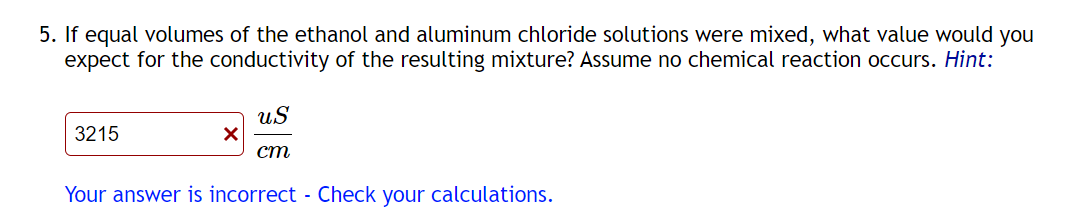 5. If equal volumes of the ethanol and aluminum chloride solutions were mixed, what value would you
expect for the conductivity of the resulting mixture? Assume no chemical reaction occurs. Hint:
3215
✓
US
ст
Your answer is incorrect - Check your calculations.