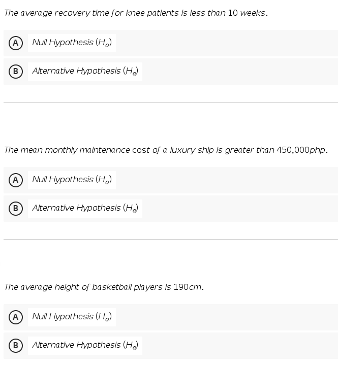 The average recovery time for knee patients is less than 10 weeks.
A Null Hypothesis (Ho)
B Alternative Hypothesis (H₂)
The mean monthly maintenance cost of a luxury ship is greater than 450,000php.
(A) Null Hypothesis (Ho)
B Alternative Hypothesis (H₂)
The average height of basketball players is 190cm.
A Null Hypothesis (Ho)
B
Alternative Hypothesis (HQ)