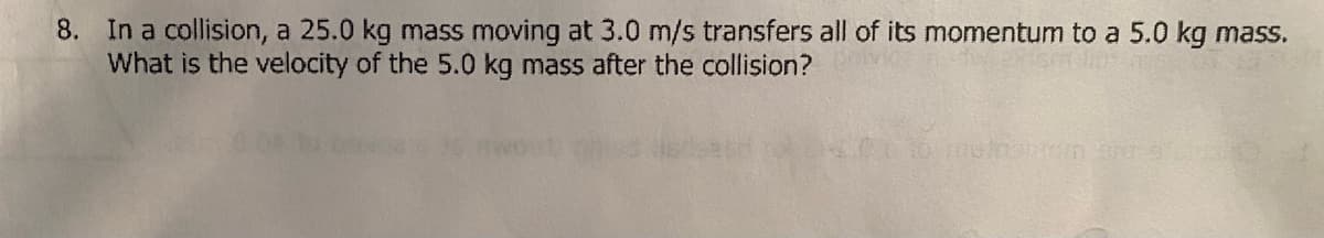 8. In a collision, a 25.0 kg mass moving at 3.0 m/s transfers all of its momentum to a 5.0 kg mass.
What is the velocity of the 5.0 kg mass after the collision?
