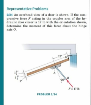 Representative Problems
2/34 An overhead view of a door is shown. If the com-
pressive force F acting in the coupler arm of the hy-
draulic door closer is 17 lb with the orientation shown,
determine the moment of this force about the hinge
axis 0.
F-17 Ib
PROBLEM 2/34
