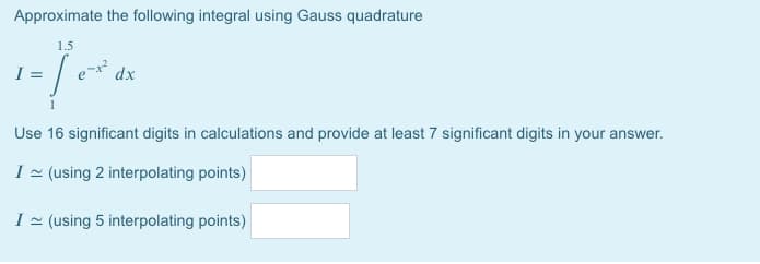 Approximate the following integral using Gauss quadrature
1.5
1-10²4x
I =
dx
Use 16 significant digits in calculations and provide at least 7 significant digits in your answer.
I ~ (using 2 interpolating points)
I ~ (using 5 interpolating points)