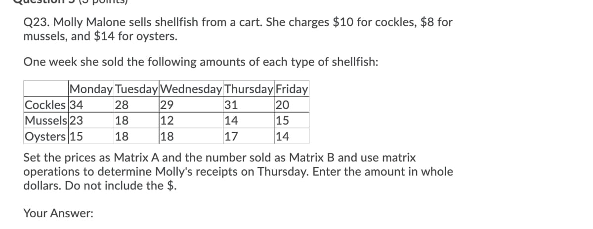 Q23. Molly Malone sells shellfish from a cart. She charges $10 for cockles, $8 for
mussels, and $14 for oysters.
One week she sold the following amounts of each type of shellfish:
Monday Tuesday Wednesday Thursday Friday
20
15
14
Cockles 34
Mussels 23
Oysters 15
28
18
18
Your Answer:
29
12
18
31
14
17
Set the prices as Matrix A and the number sold as Matrix B and use matrix
operations to determine Molly's receipts on Thursday. Enter the amount in whole
dollars. Do not include the $.