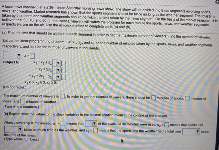 A local news channel plans a 36-minute Saturday morning news show. The show will be divided into three segments involving sports,
news, and weather. Market research has shown that the sports segment should be twice as long as the weather segment. The total time
taken by the sports and weather segments should be twice the time taken by the news segment. On the basis of the market research, it is
believed that 50, 70, and 60 (in thousands) viewers will watch the program for each minute the sports, news, and weather segments,
respectively, are on the air. Use the simplex method to complete parts (a) and (b).
(a) Find the time that should be allotted to each segment in order to get the maximum number of viewers. Find the number of viewers.
Set up the linear programming problem. Let x₁, x₂, and x3 be the number of minutes taken by the sports, news, and weather segments,
respectively, and let z be the number of viewers in thousands.
subject to
x₁ + x₂ + x3
-X₁ + 2x3
-X₁+2x2-x3
x₁20, X₂20, x3 20.
(Do not factor.)
The maximum number of viewers is. In order to get that number of viewers, there should be minutes of sports, minutes of
news, and minutes of weather.
(Type whole numbers.)
(b) Explain what the values of the slack variables in the optimal solution mean in the context of the problem.
When viewership is maximized, s, - means that
twice as much time as the weather; and s3 - means that the sports and the weather had a total time
the time of the news.
(Type whole numbers.)
of the available 36 minutes were used; s2 = means that sports had
twice