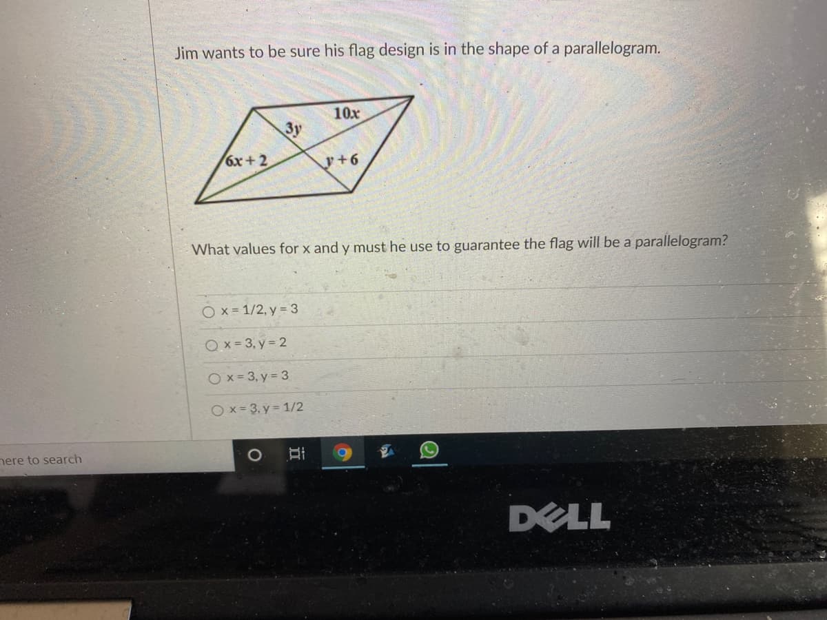 Jim wants to be sure his flag design is in the shape of a parallelogram.
10x
3y
6x+2
y+6
What values for x and y must he use to guarantee the flag will be a parallelogram?
Ox = 1/2, y = 3
Qx = 3, y = 2
Ox= 3, y = 3
O x = 3, y = 1/2
nere to search
DELL
