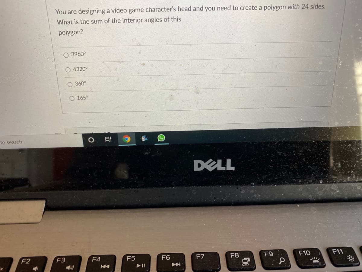 You are designing a video game character's head and you need to create a polygon with 24 sides.
What is the sum of the interior angles of this
polygon?
O 3960°
4320°
O 360°
O 165°
to search
DELL
F3
F8
F9
F10
F11
F2
F4
F5
F6
F7
立
