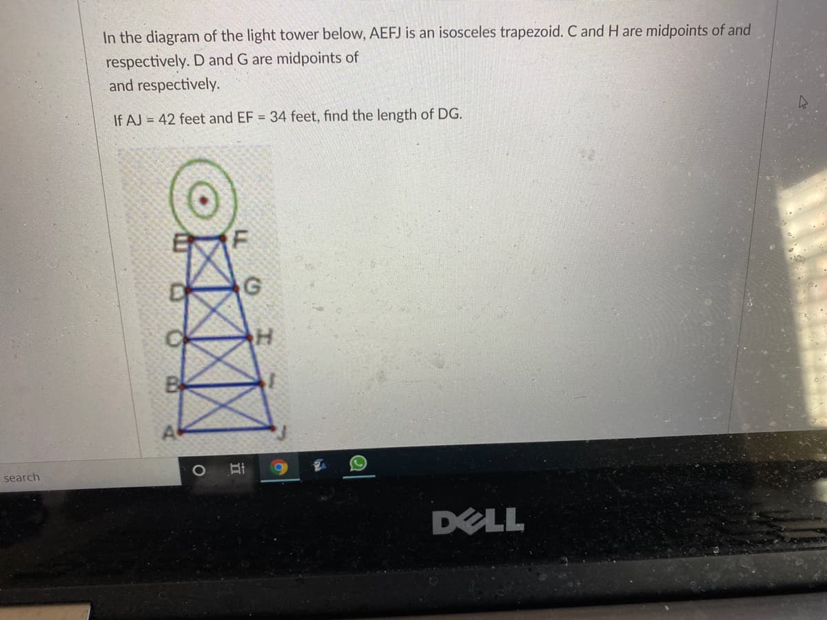 In the diagram of the light tower below, AEFJ is an isosceles trapezoid. C and H are midpoints of and
respectively. D and G are midpoints of
and respectively.
If AJ = 42 feet and EF = 34 feet, find the length of DG.
search
DELL
