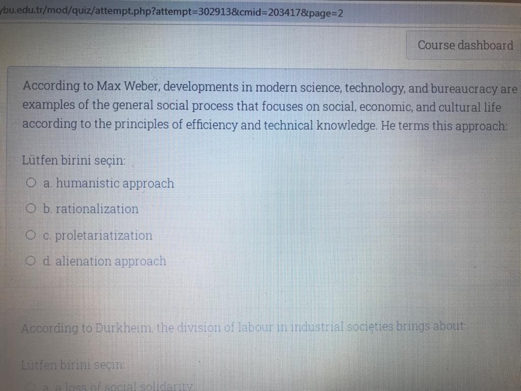 ybu.edu.tr/mod/quiz/attempt.php?attempt3D302913&cmid3D203417&page%3D2
Course dashboard
According to Max Weber, developments in modern science, technology, and bureaucracy are
examples of the general social process that focuses on social, economic, and cultural life
according to the principles of efficiency and technical knowledge. He terms this approach:
Lütfen birini seçin:
O a. humanistic approach
O b. rationalization
O c. proletariatization
Od alienation approach
According to Durkheim, the division of labour in industrial societies brings about
Lutfen birini seçin:
a a loss off soc
solidarity
