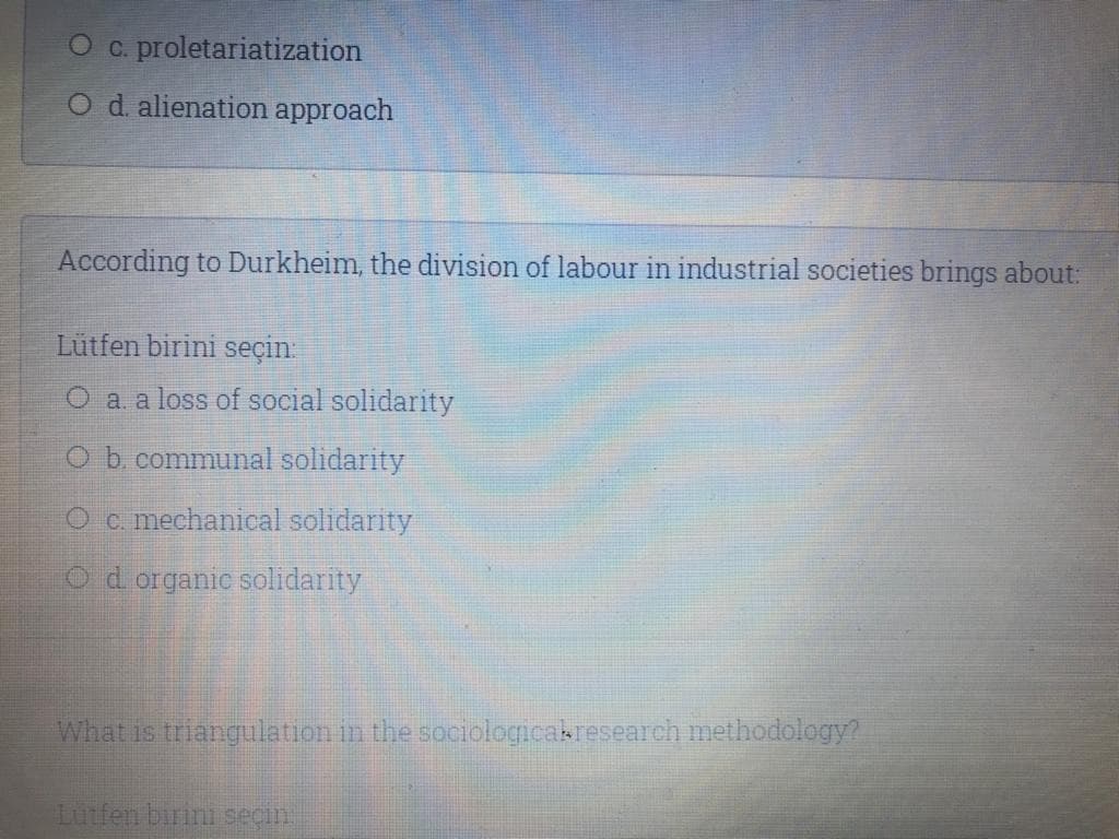 C. proletariatization
O d alienation approach
According to Durkheim, the division of labour in industrial societies brings about:
Lütfen birini seçin:
O a a loss of social solidarity
O b. communal solidarity
O c. mechanical solidarity
Od organic solidarity
What is triangulation in the sociologicakresearch methodology?
Lutfen birini seçin
