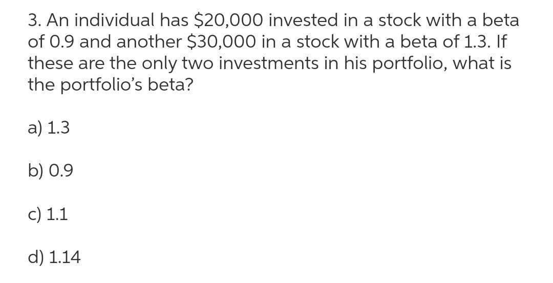 3. An individual has $20,000 invested in a stock with a beta
of 0.9 and another $30,000 in a stock with a beta of 1.3. If
these are the only two investments in his portfolio, what is
the portfolio's beta?
a) 1.3
b) 0.9
c) 1.1
d) 1.14
