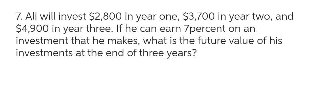 7. Ali will invest $2,800 in year one, $3,700 in year two, and
$4,900 in year three. If he can earn 7percent on an
investment that he makes, what is the future value of his
investments at the end of three years?
