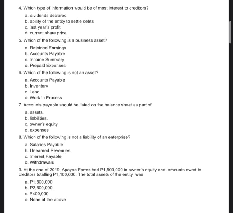 4. Which type of information would be of most interest to creditors?
a. dividends declared
b. ability of the entity to settle debts
c. last year's profit
d. current share price
5. Which of the following is a business asset?
a. Retained Earnings
b. Accounts Payable
c. Income Summary
d. Prepaid Expenses
6. Which of the following is not an asset?
a. Accounts Payable
b. Inventory
c. Land
d. Work in Process
7. Accounts payable should be listed on the balance sheet as part of
a. assets.
b. liabilities.
c. owner's equity
d. expenses
8. Which of the following is not a liability of an enterprise?
a. Salaries Payable
b. Unearned Revenues
c. Interest Payable
d. Withdrawals
9. At the end of 2019, Apayao Farms had P1,500,000 in owner's equity and amounts owed to
creditors totalling P1,100,000. The total assets of the entity was
a. P1,500,000.
b. P2,600,000.
c. P400,000.
d. None of the above
