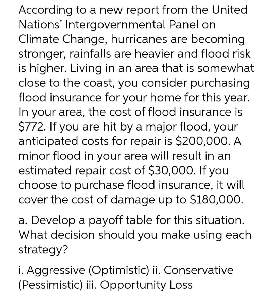 According to a new report from the United
Nations' Intergovernmental Panel on
Climate Change, hurricanes are becoming
stronger, rainfalls are heavier and flood risk
is higher. Living in an area that is somewhat
close to the coast, you consider purchasing
flood insurance for your home for this year.
In your area, the cost of flood insurance is
$772. If you are hit by a major flood, your
anticipated costs for repair is $200,000. A
minor flood in your area will result in an
estimated repair cost of $30,000. If you
choose to purchase flood insurance, it will
cover the cost of damage up to $180,000.
a. Develop a payoff table for this situation.
What decision should you make using each
strategy?
i. Aggressive (Optimistic) ii. Conservative
(Pessimistic) iii Opportunity Loss
