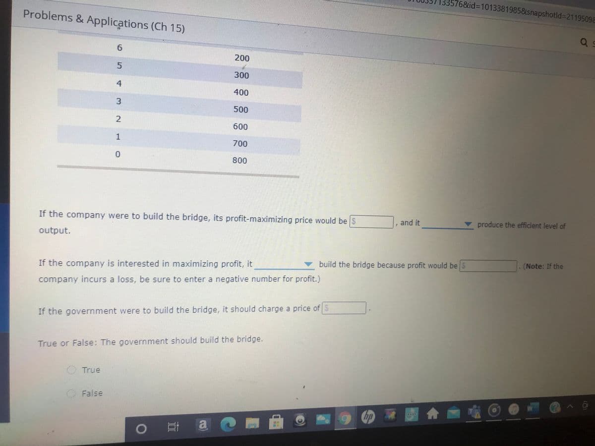 335768&id%3D1013381985&snapshotld%3D21195098
Problems & Applications (Ch 15)
9.
200
5.
300
400
3.
500
2.
600
1.
700
0.
800
If the company were to build the bridge, its profit-maximizing price would be S
and it
produce the efficient level of
output.
build the bridge because profit would be S
(Note: If the
If the company is interested in maximizing profit, it
company incurs a loss, be sure to enter a negative number for profit.)
If the government were to build the bridge, it should charge a price of S
True or False: The government should build the bridge.
O True
O False
合
4.
