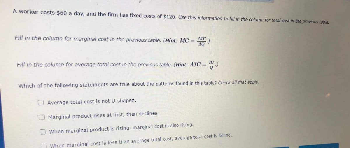 A worker costs $60 a day, and the firm has fixed costs of $120. Use this information to fill in the column for total cost in the previous table.
Fill in the column for marginal cost in the previous table. (Hint: MC
ATC
AQ
TC
Fill in the column for average total cost in the previous table. (Hint: ATC =
Which of the following statements are true about the patterns found in this table? Check all that apply.
U Average total cost is not U-shaped.
Marginal product rises at first, then declines.
When marginal product is rising, marginal cost is also rising.
| When marginal cost is less than average total cost, average total cost is falling.
