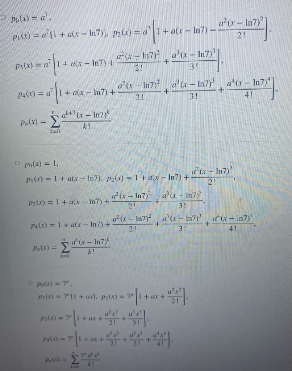 O Po(x) = a',
P1(x) = a'[1 + a(x – In7)). p2(x) = a'
a (x- In7)
+ a(x – In7) +
2!
a² (x – In7) a (x – In7)
3!
P3(x) = a
+ a(x – In7) +
2!
a(x- In7) a (x – In7) a (x- In7)
4!
P4(x) = a' 1+ a(x – In7) +
%3D
2!
3!
ak+7 (x- In7)
Pa(x) =
k!
k=0
O po(x) = 1,
a (x- In7)
P1(x) = 1+ a(x- In7), p2(x) = 1+ a(x – In7) +
%3D
2!
a (x - In7) a (x – In7)
P3 (x) = 1+ a(x- In7) +
%3D
2!
3!
x- In7) a'(x – In7)
a x- In7)
P4(x) = 1 + a(x – In7) +
2!
3!
4!
a(x-In7y*
Σ
P.(x) =
k!
k-0
O po(x) = 7",
P1(X) =7"[1+ ax), p2(x) = 7“ 1+
P3(x) = 7"1+ ax +
+.
2!
3!
ax a'x
P4(x) = 7" I+ ax +
21
3!
7 ax
P.(x) =
k!
