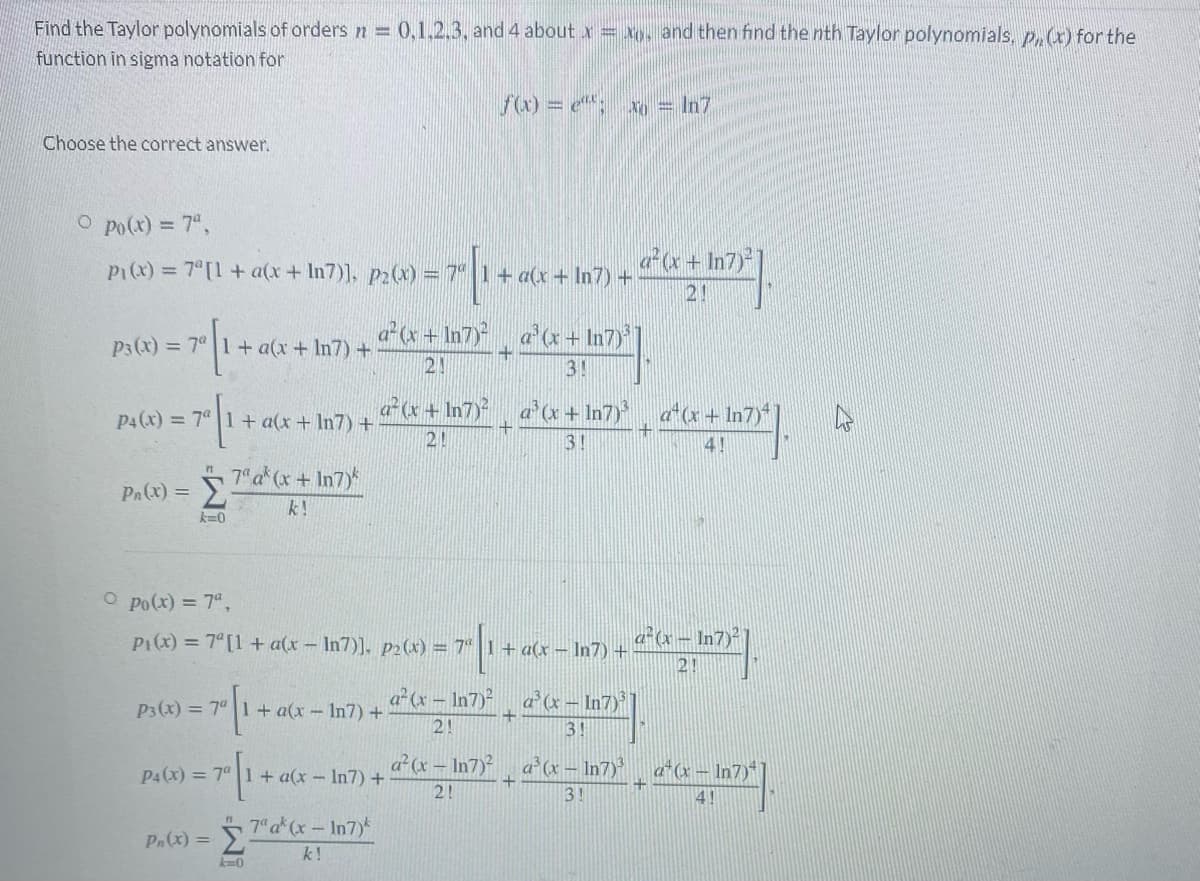 Find the Taylor polynomials of orders n 0,1,2,3, and 4 about x = xo, and then find the nth Taylor polynomials, p.(x) for the
function in sigma notation for
fw) = e: x = In7
Choose the correct answer.
O po(x) = 7",
Pi(x) = 7 [1+ a(x+ In7)]. p2(x) = 7" 1+ a(x + In7) +
Pa+ In7)*
2!
ax + In7), a'(x+ In7)
P3(x) = 7° 1+ a(x + In7) +
21
3!
P4(x) = 7° 1+ a(x+ In7) +
«+ In7) a'x + In7), ax + In7)
21
3!
4!
Pa(x) = 7"a*(x + In7
k!
k=0
O po(x) = 7",
P1(x) = 7°[1 + a(x- In7)], p2(x) = 7" | 1+ a(x – In7) +
a°& – In7)²
2!
P3(x) = 7° 1+ a(x- In7) +
a (x – In7)
ax – In7)
2!
3!
P4(x) = 7" 1+ a(x-In7) +
a (x – In7)²
a° (x – In7)
d(x - In7)*
2!
3!
4!
7 a (x-In7)*
Σ
Pn(x) =
k!
k=0
