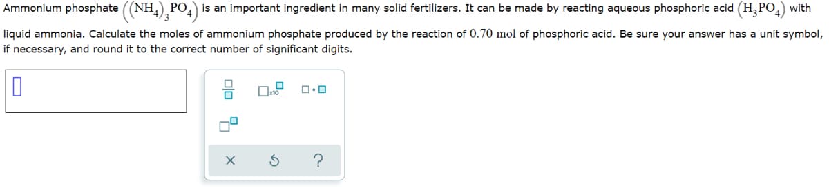 Ammonium phosphate ((NH,),PO4)
is an important ingredient in many solid fertilizers. It can be made by reacting aqueous phosphoric acid (H, PO,) with
РО
liquid ammonia. Calculate the moles of ammonium phosphate produced by the reaction of 0.70 mol of phosphoric acid. Be sure your answer has a unit symbol,
if necessary, and round it to the correct number of significant digits.
Oxto
olo 9 x
