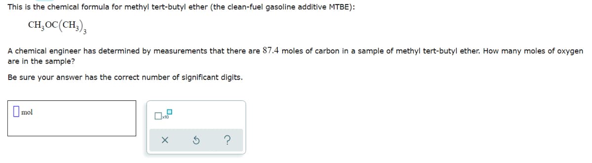 This is the chemical formula for methyl tert-butyl ether (the clean-fuel gasoline additive MTBE):
CH,OC(CH,),
A chemical engineer has determined by measurements that there are 87.4 moles of carbon in a sample of methyl tert-butyl ether. How many moles of oxygen
are in the sample?
Be sure your answer has the correct number of significant digits.
Umol
?
