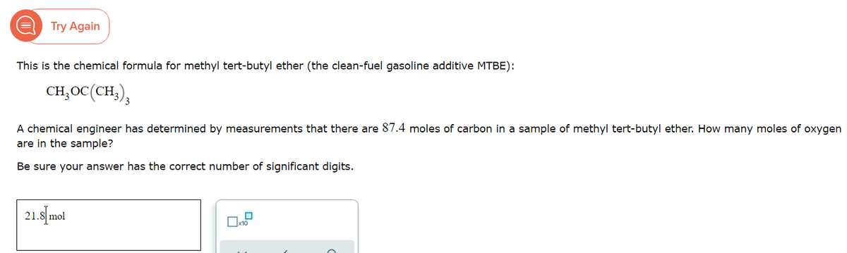 Try Again
This is the chemical formula for methyl tert-butyl ether (the clean-fuel gasoline additive MTBE):
CH,OC(CH,),
A chemical engineer has determined by measurements that there are 87.4 moles of carbon in a sample of methyl tert-butyl ether. How many moles of oxygen
are in the sample?
Be sure your answer has the correct number of significant digits.
21.8 mol
