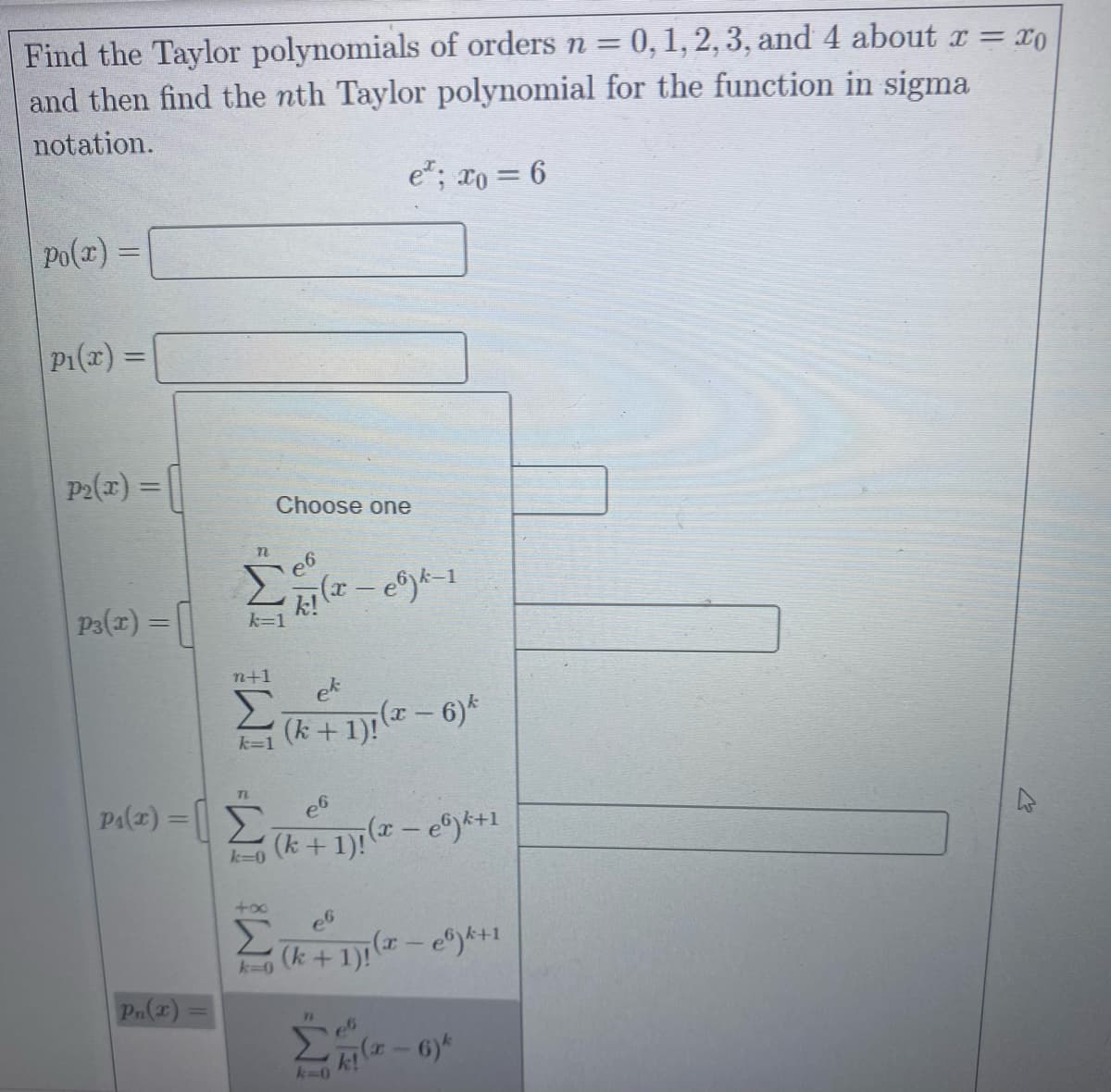 Find the Taylor polynomials of orders n = 0,1, 2, 3, and 4 about r = x0
and then find the nth Taylor polynomial for the function in sigma
%3D
notation.
e*; xo = 6
po(x) =
P1(x) =
P2(a) = |
Choose one
P3(x) =
n+1
ek
(k +1)! (- 6)*
k=1
Pa(z) = ||E
(k + 1): ( – e®y*+1
k=0
+oo
Σ
(k + 1): ( - e)k+1
k=0
Pn(2) =
k-0
