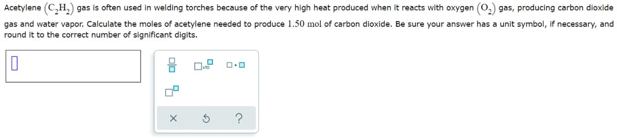 Acetylene (C,H,) gas is often used in welding torches because of the very high heat produced when it reacts with oxygen (O.
gas, producing carbon dioxide
gas and water vapor. Calculate the moles of acetylene needed to produce 1.50 mol of carbon dioxide. Be sure your answer has a unit symbol, if necessary, and
round it to the correct number of significant digits.
olo &
