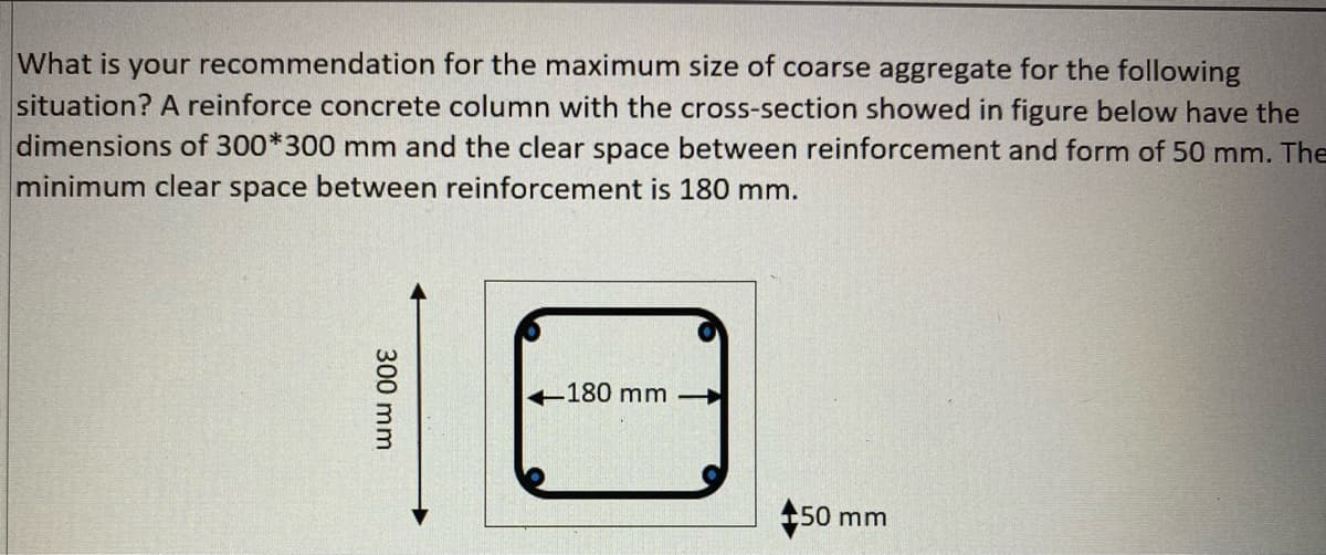 What is your recommendation for the maximum size of coarse aggregate for the following
situation? A reinforce concrete column with the cross-section showed in figure below have the
dimensions of 300*300 mm and the clear space between reinforcement and form of 50 mm. The
minimum clear space between reinforcement is 180 mm.
-180 mm
150 mm
300 mm
