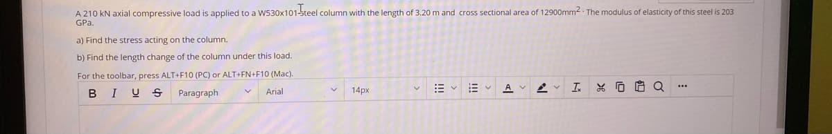 A 210 kN axial compressive load is applied to a W530x101-steel column with the length of 3.20 m and cross sectional area of 12900mm2. The modulus of elasticity of this steel is 203
GPa.
a) Find the stress acting on the column.
b) Find the length change of the column under this load.
For the toolbar, press ALT+F10 (PC) or ALT+FN+F10 (Mac).
BIUS
Paragraph
Arial
14px
A v
