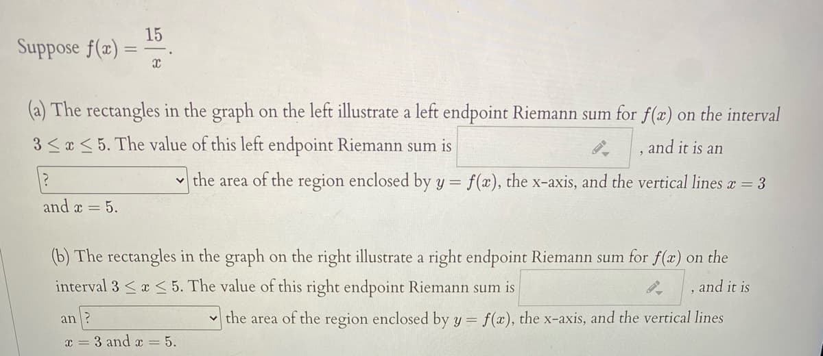 15
Suppose f(x) =
(a) The rectangles in the graph on the left illustrate a left endpoint Riemann sum for f(x) on the interval
3 <a < 5. The value of this left endpoint Riemann sum is
and it is an
v the area of the region enclosed by y =
f(x), the x-axis, and the vertical lines x = 3
and x = 5.
(b) The rectangles in the graph on the right illustrate a right endpoint Riemann sum for f(x) on the
interval 3 <x < 5. The value of this right endpoint Riemann sum is
and it is
an ?
the area of the region enclosed by y = f(x), the x-axis, and the vertical lines
3 and x = 5.
