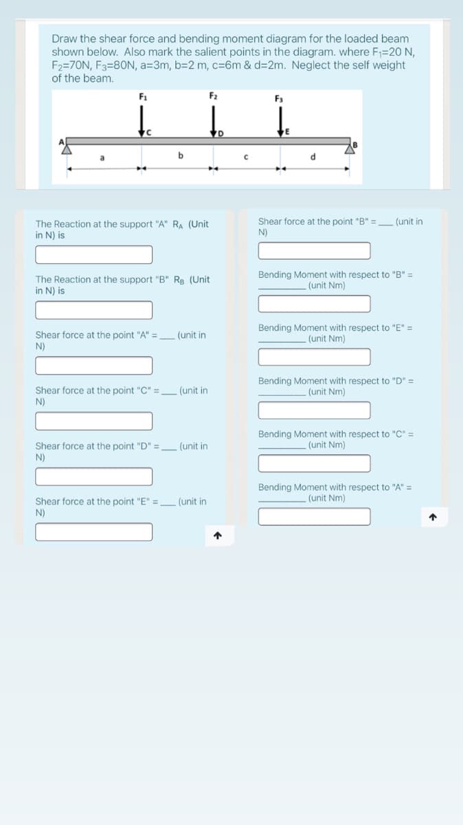 Draw the shear force and bending moment diagram for the loaded beam
shown below. Also mark the salient points in the diagram. where F=20 N,
F2=70N, F3=80N, a=3m, b=2 m, c=6m & d=2m. Neglect the self weight
of the beam.
F1
F2
F3
b
Shear force at the point "B" =
N)
(unit in
The Reaction at the support "A" RA (Unit
in N) is
The Reaction at the support "B" Rg (Unit
in N) is
Bending Moment with respect to "B" =
(unit Nm)
Shear force at the point "A" =
N)
Bending Moment with respect to "E" =
(unit Nm)
(unit in
Shear force at the point "C" = _ (unit in
N)
Bending Moment with respect to "D" =
(unit Nm)
Bending Moment with respect to "C" =
(unit Nm)
Shear force at the point "D" =
N)
(unit in
Bending Moment with respect to "A" =
(unit Nm)
Shear force at the point "E" =
N)
(unit in
