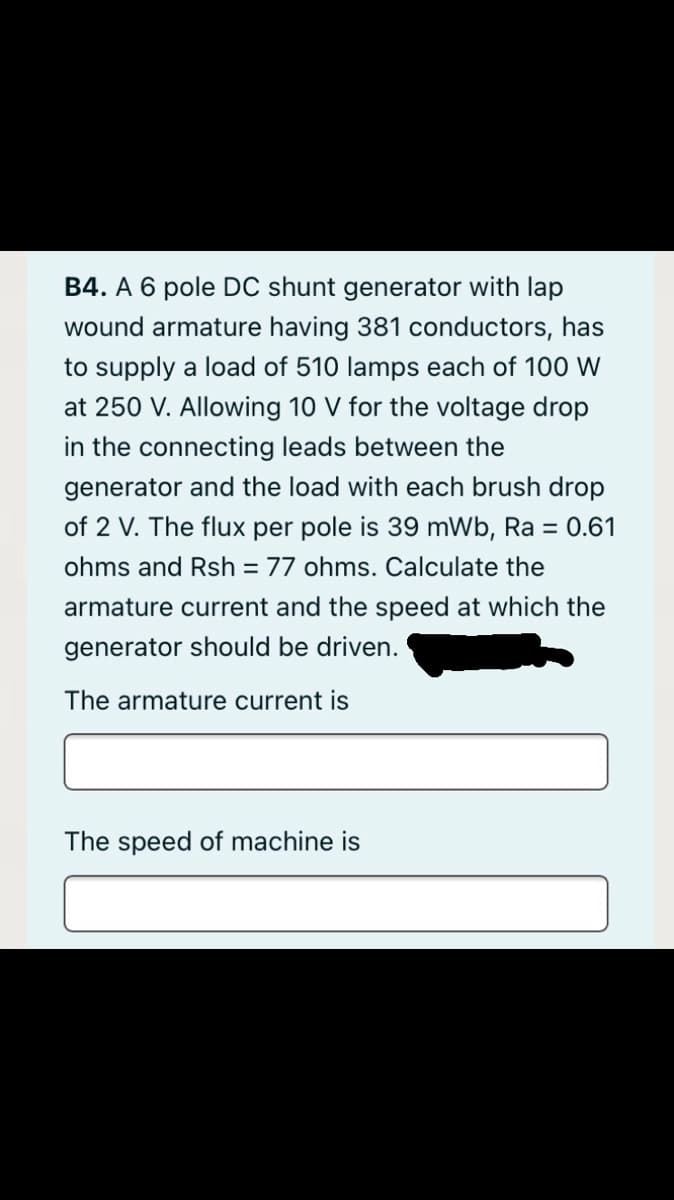 B4. A 6 pole DC shunt generator with lap
wound armature having 381 conductors, has
to supply a load of 510 lamps each of 100 W
at 250 V. Allowing 10 V for the voltage drop
in the connecting leads between the
generator and the load with each brush drop
of 2 V. The flux per pole is 39 mWb, Ra = 0.61
ohms and Rsh = 77 ohms. Calculate the
armature current and the speed at which the
generator should be driven.
The armature current is
The speed of machine is
