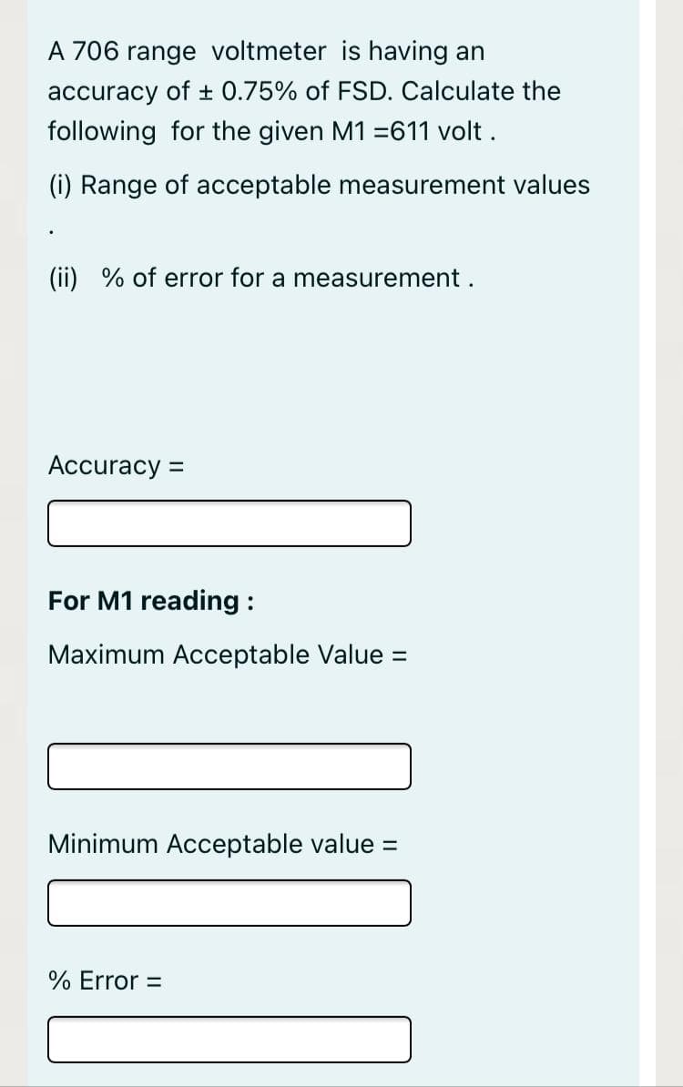 A 706 range voltmeter is having an
accuracy of ± 0.75% of FSD. Calculate the
following for the given M1 =611 volt .
(i) Range of acceptable measurement values
(ii) % of error for a measurement.
Accuracy =
For M1 reading :
Maximum Acceptable Value =
Minimum Acceptable value =
% Error =
