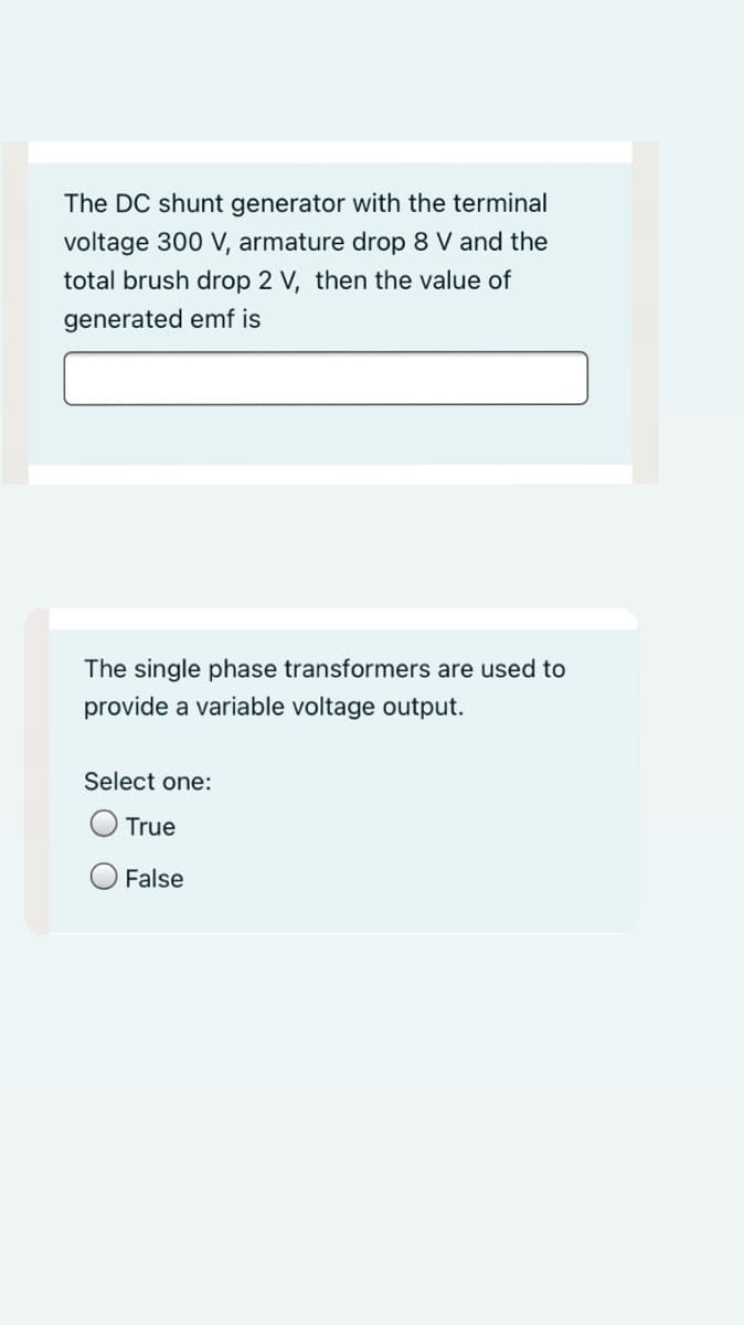 The DC shunt generator with the terminal
voltage 300 V, armature drop 8 V and the
total brush drop 2 V, then the value of
generated emf is
The single phase transformers are used to
provide a variable voltage output.
Select one:
O True
False
