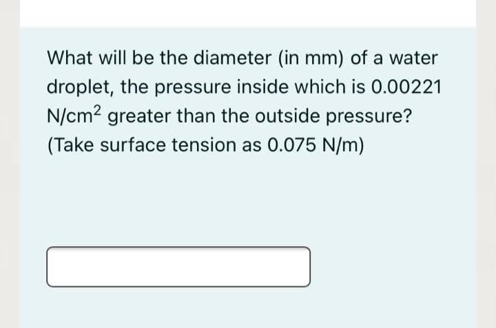 What will be the diameter (in mm) of a water
droplet, the pressure inside which is 0.00221
N/cm2 greater than the outside pressure?
(Take surface tension as 0.075 N/m)
