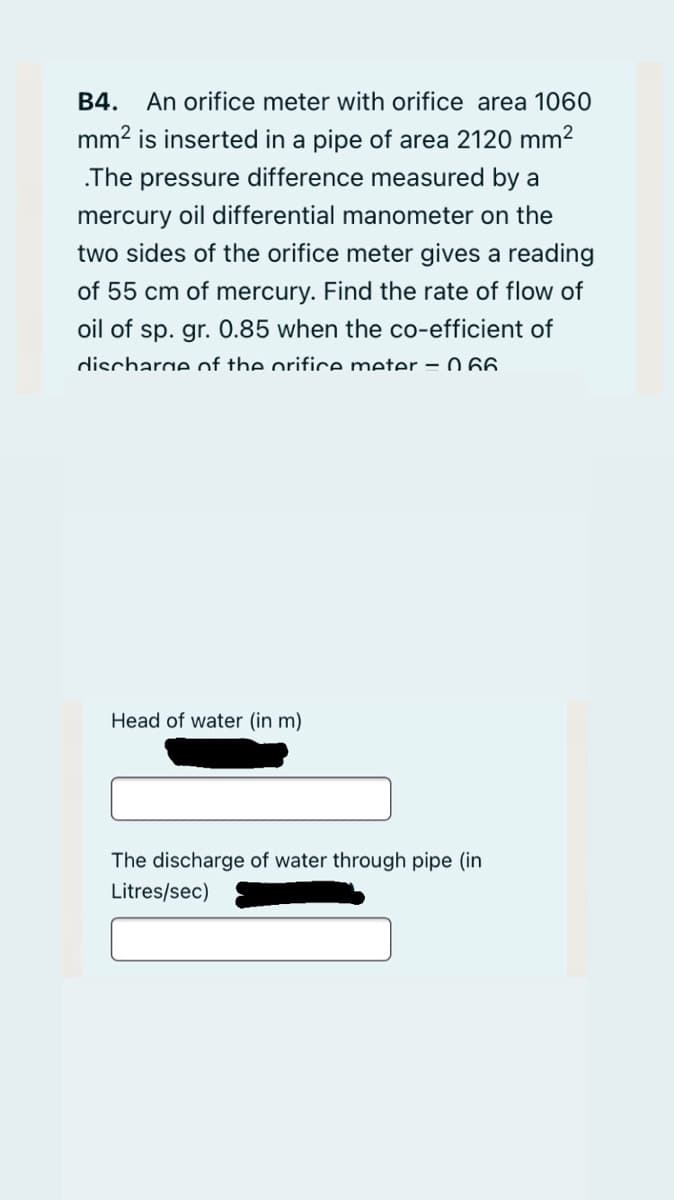 B4.
An orifice meter with orifice area 1060
mm2 is inserted in a pipe of area 2120 mm2
.The pressure difference measured by a
mercury oil differential manometer on the
two sides of the orifice meter gives a reading
of 55 cm of mercury. Find the rate of flow of
oil of sp. gr. 0.85 when the co-efficient of
discharge of the orifice meter =0 66
Head of water (in m)
The discharge of water through pipe (in
Litres/sec)
