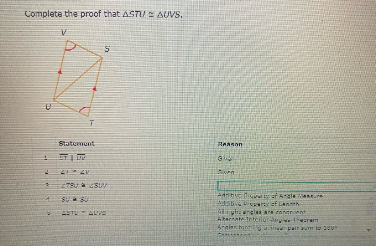 Complete the proof that ASTU N AUVS,
Statement
Reason
ST UV
Given
ZT ZV
Given
3.
ZTSU E 2SUV
Additive Property of Angle Measure
Additive Property of Length
All right angles are congruent
Alternate Interior Angles Theorem
SU SU
5.
ASTU E AUVS
Angles forming a linear pair sum to 1809
A---- TL - -----
4.
