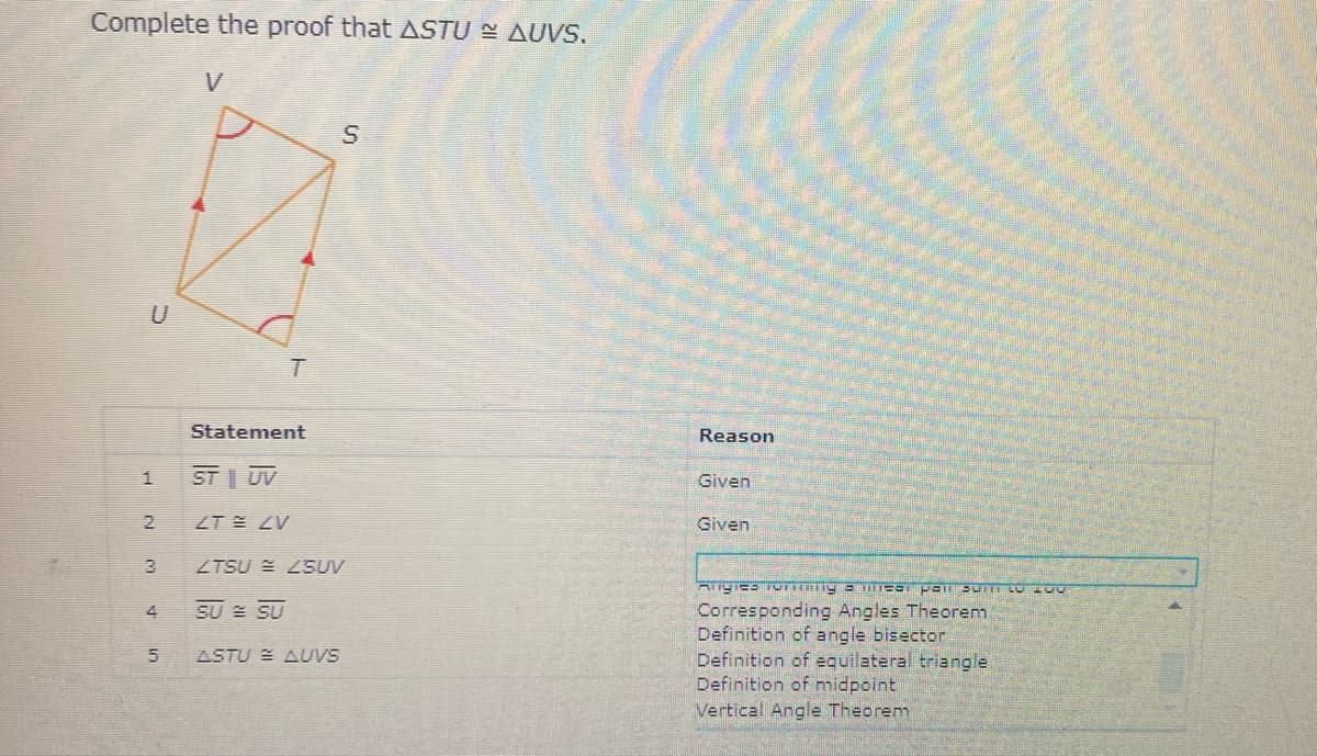 Complete the proof that ASTU E AUVS.
V
U
Statement
Reason
ST | UV
Given
ZT ZV
Given
ZTSU E Z5UV
SU = SU
Corresponding Angles Theorem
Definition of angle bisector
Definition of equilateral triangle
Definition of midpoint
Vertical Angle Theorem
ASTU E AUVS
