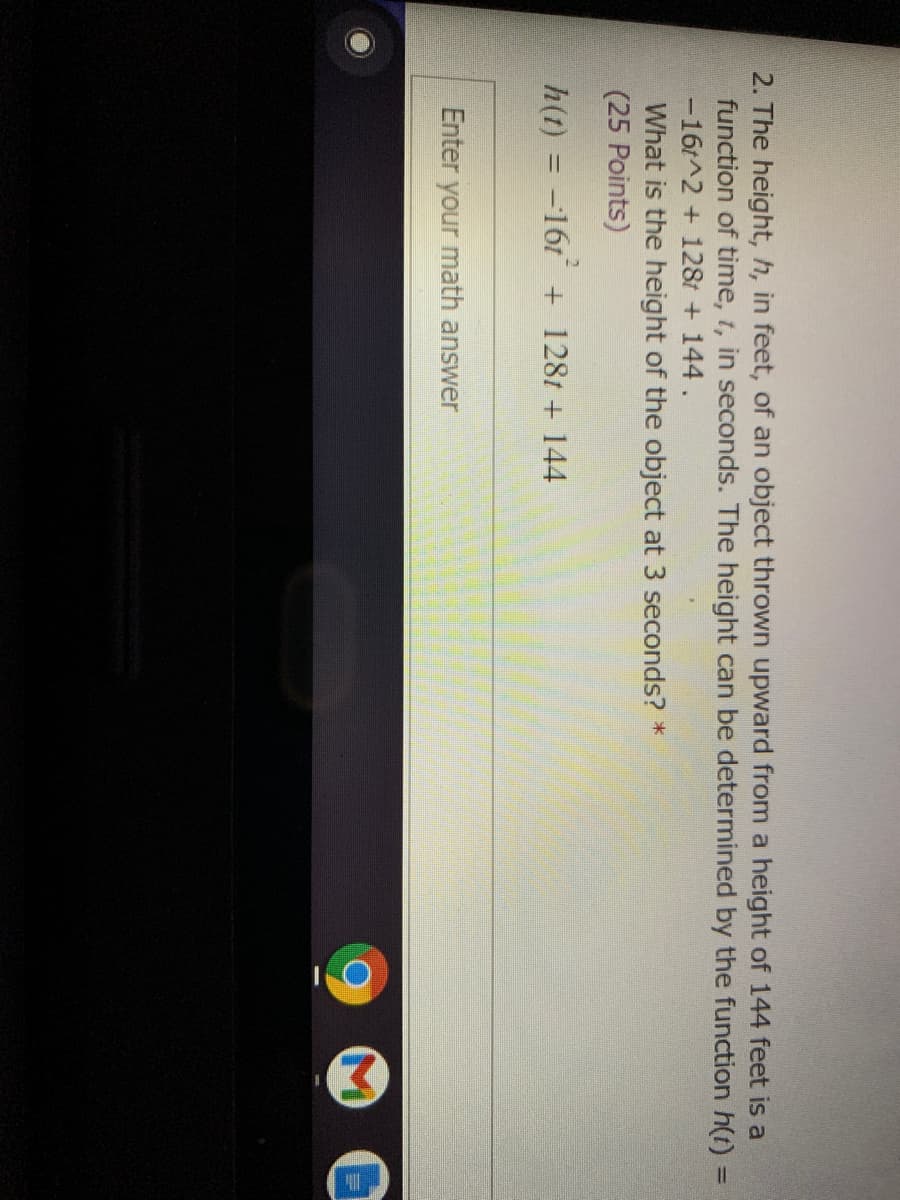 2. The height, h, in feet, of an object thrown upward from a height of 144 feet is a
function of time, t, in seconds. The height can be determined by the function h(t) =
-16t^2 + 128t + 144.
What is the height of the object at 3 seconds? *
(25 Points)
%3D
h(t) = -161 + 1281 + 144
Enter your math answer
