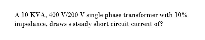 A 10 KVA, 400 V/200 V single phase transformer with 10%
impedance, draws s steady short circuit current of?
