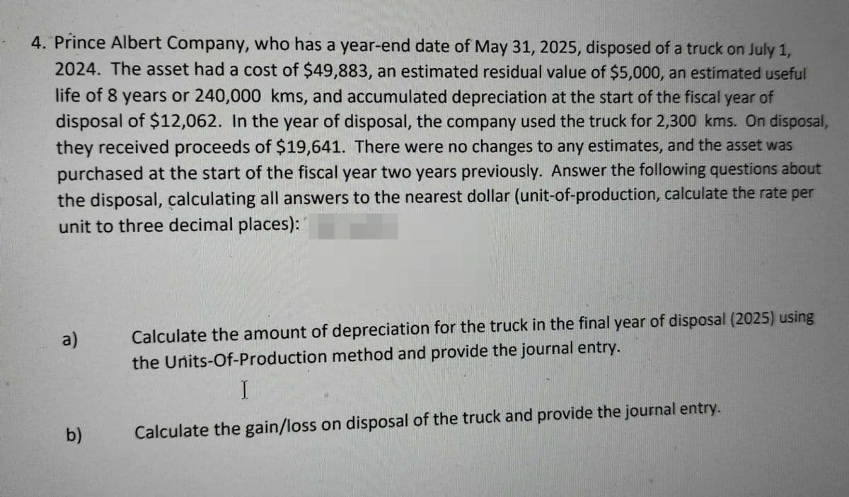 4. Prince Albert Company, who has a year-end date of May 31, 2025, disposed of a truck on July 1,
2024. The asset had a cost of $49,883, an estimated residual value of $5,000, an estimated useful
life of 8 years or 240,000 kms, and accumulated depreciation at the start of the fiscal year of
disposal of $12,062. In the year of disposal, the company used the truck for 2,300 kms. On disposal,
they received proceeds of $19,641. There were no changes to any estimates, and the asset was
purchased at the start of the fiscal year two years previously. Answer the following questions about
the disposal, calculating all answers to the nearest dollar (unit-of-production, calculate the rate per
unit to three decimal places):
a)
b)
Calculate the amount of depreciation for the truck in the final year of disposal (2025) using
the Units-Of-Production method and provide the journal entry.
I
Calculate the gain/loss on disposal of the truck and provide the journal entry.