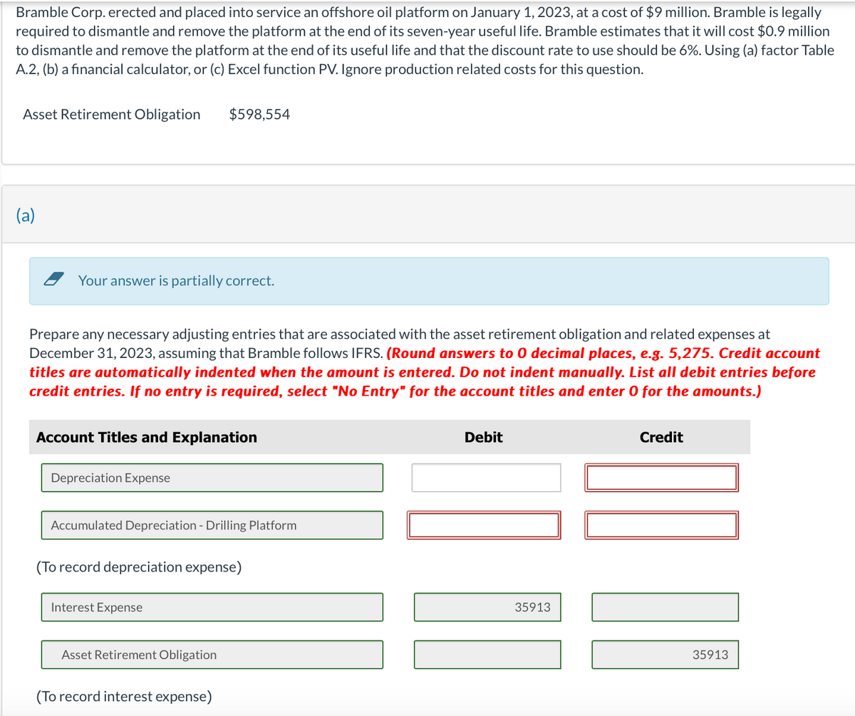 Bramble Corp. erected and placed into service an offshore oil platform on January 1, 2023, at a cost of $9 million. Bramble is legally
required to dismantle and remove the platform at the end of its seven-year useful life. Bramble estimates that it will cost $0.9 million
to dismantle and remove the platform at the end of its useful life and that the discount rate to use should be 6%. Using (a) factor Table
A.2, (b) a financial calculator, or (c) Excel function PV. Ignore production related costs for this question.
Asset Retirement Obligation
(a)
Your answer is partially correct.
Prepare any necessary adjusting entries that are associated with the asset retirement obligation and related expenses at
December 31, 2023, assuming that Bramble follows IFRS. (Round answers to 0 decimal places, e.g. 5,275. Credit account
titles are automatically indented when the amount is entered. Do not indent manually. List all debit entries before
credit entries. If no entry is required, select "No Entry" for the account titles and enter 0 for the amounts.)
Account Titles and Explanation
Depreciation Expense
$598,554
Accumulated Depreciation - Drilling Platform
(To record depreciation expense)
Interest Expense
Asset Retirement Obligation
(To record interest expense)
Debit
35913
Credit
10
35913