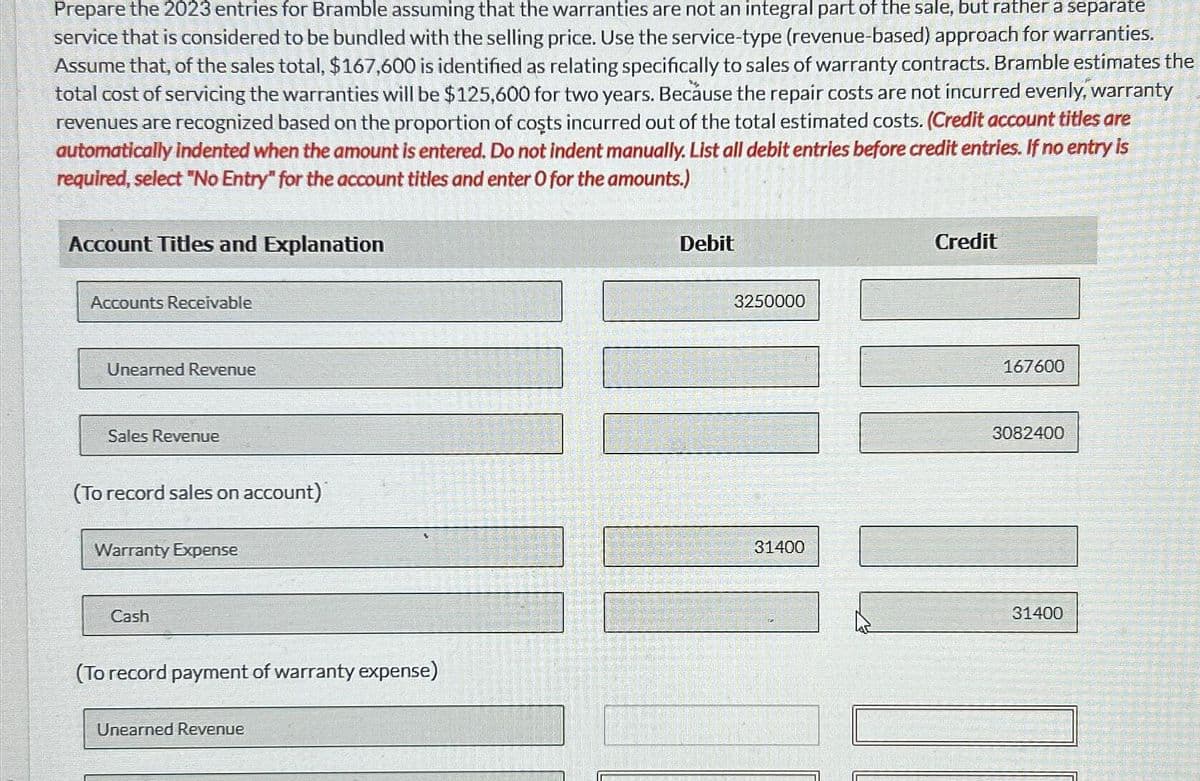 Prepare the 2023 entries for Bramble assuming that the warranties are not an integral part of the sale, but rather a separate
service that is considered to be bundled with the selling price. Use the service-type (revenue-based) approach for warranties.
Assume that, of the sales total, $167,600 is identified as relating specifically to sales of warranty contracts. Bramble estimates the
total cost of servicing the warranties will be $125,600 for two years. Because the repair costs are not incurred evenly, warranty
revenues are recognized based on the proportion of costs incurred out of the total estimated costs. (Credit account titles are
automatically indented when the amount is entered. Do not indent manually. List all debit entries before credit entries. If no entry is
required, select "No Entry" for the account titles and enter O for the amounts.)
Account Titles and Explanation
Accounts Receivable
Unearned Revenue
Sales Revenue
(To record sales on account)
Warranty Expense
Cash
(To record payment of warranty expense)
Unearned Revenue
Debit
3250000
31400
Credit
167600
3082400
20
31400