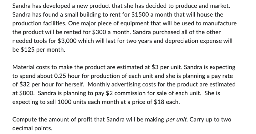 Sandra has developed a new product that she has decided to produce and market.
Sandra has found a small building to rent for $1500 a month that will house the
production facilities. One major piece of equipment that will be used to manufacture
the product will be rented for $300 a month. Sandra purchased all of the other
needed tools for $3,000 which will last for two years and depreciation expense will
be $125 per month.
Material costs to make the product are estimated at $3 per unit. Sandra is expecting
to spend about 0.25 hour for production of each unit and she is planning a pay rate
of $32 per hour for herself. Monthly advertising costs for the product are estimated
at $800. Sandra is planning to pay $2 commission for sale of each unit. She is
expecting to sell 1000 units each month at a price of $18 each.
Compute the amount of profit that Sandra will be making per unit. Carry up to two
decimal points.