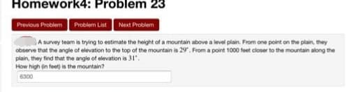 Homework4: Problem 23
Previous Problem Probiem List Noxt Problem
A survey team is trying to estimate the height of a mountain above a level plain. From one point on the plain, they
observe that the angle of elevation to the top of the mountain is 29. From a point 1000 feet closer to the mountain along the
plain, they find that the angle of elevation is 31".
How high (in feet) is the mountain?
6300
