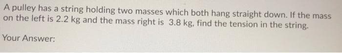 A pulley has a string holding two masses which both hang straight down. If the mass
on the left is 2.2 kg and the mass right is 3.8 kg, find the tension in the string.
Your Answer:
