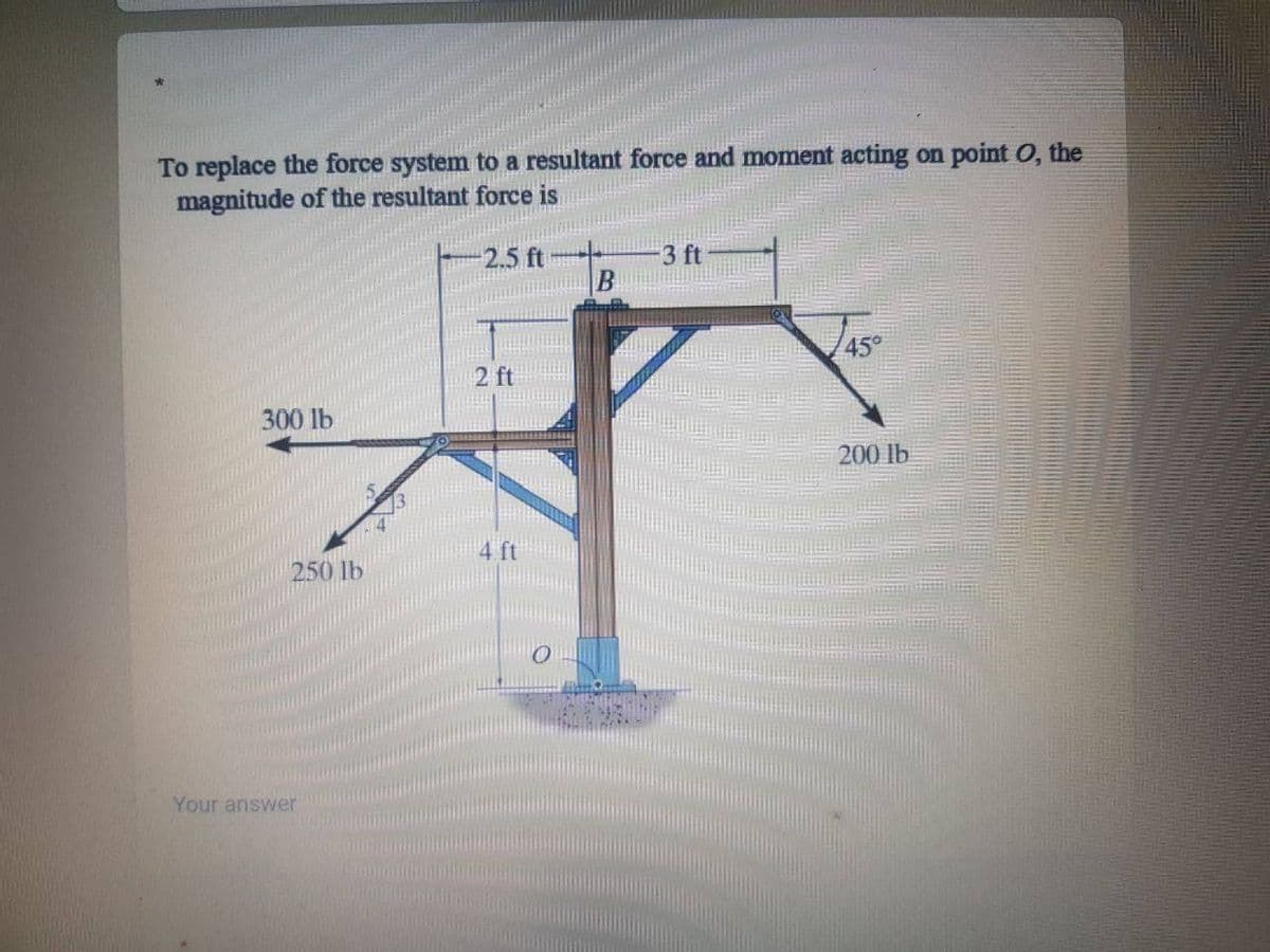 To replace the force system to a resultant force and moment acting on point O, the
magnitude of the resultant force is
2.5 ft
3 ft
45°
2 ft
300 lb
200 lb
250 lb
Your answer
